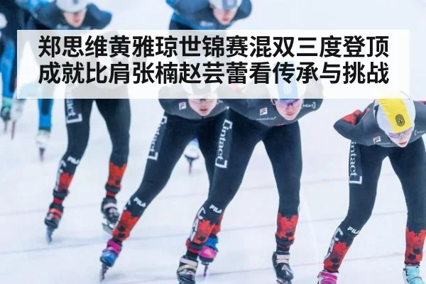 郑思维黄雅琼世锦赛混双三度登顶 成就比肩张楠赵芸蕾看传承与挑战
