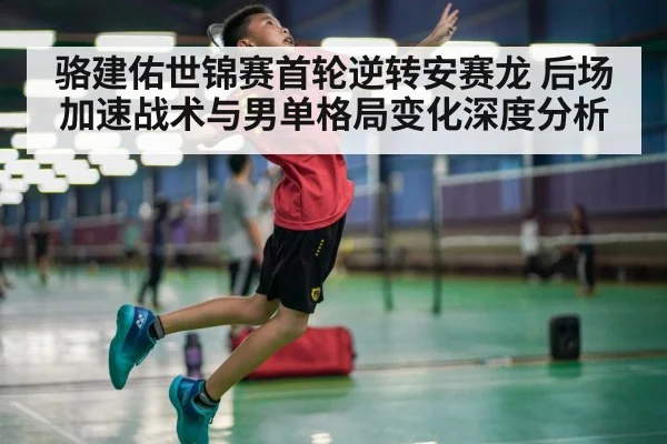 骆建佑世锦赛首轮逆转安赛龙 后场加速战术与男单格局变化深度分析